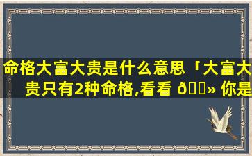 命格大富大贵是什么意思「大富大贵只有2种命格,看看 🌻 你是不是这种八字」